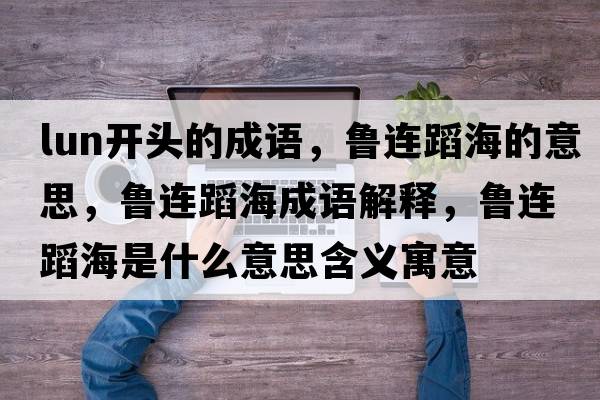 lun開(kāi)頭的成語(yǔ)，魯連蹈海的意思，魯連蹈海成語(yǔ)解釋?zhuān)斶B蹈海是什么意思含義寓意