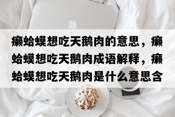癩蛤蟆想吃天鵝肉的意思，癩蛤蟆想吃天鵝肉成語(yǔ)解釋?zhuān)]蛤蟆想吃天鵝肉是什么意思含義寓意