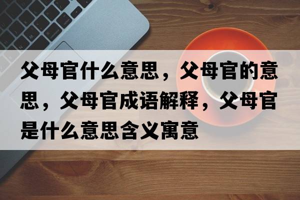 父母官什么意思，父母官的意思，父母官成語(yǔ)解釋?zhuān)改腹偈鞘裁匆馑己x寓意