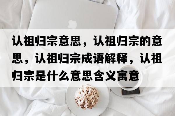 認祖歸宗意思，認祖歸宗的意思，認祖歸宗成語(yǔ)解釋?zhuān)J祖歸宗是什么意思含義寓意