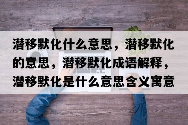 潛移默化什么意思，潛移默化的意思，潛移默化成語(yǔ)解釋?zhuān)瑵撘颇鞘裁匆馑己x寓意