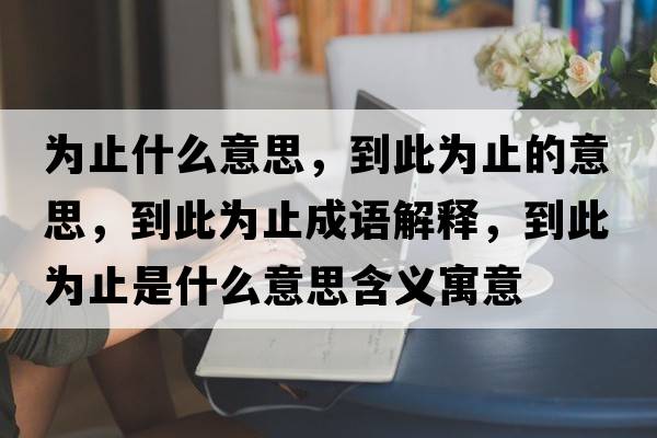 為止什么意思，到此為止的意思，到此為止成語(yǔ)解釋?zhuān)酱藶橹故鞘裁匆馑己x寓意