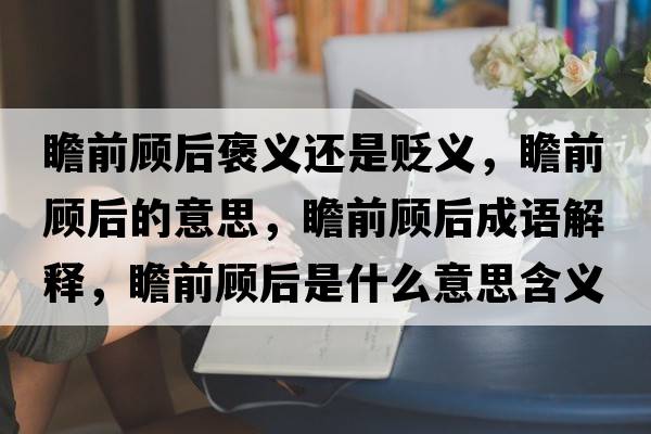 瞻前顧后褒義還是貶義，瞻前顧后的意思，瞻前顧后成語(yǔ)解釋?zhuān)扒邦櫤笫鞘裁匆馑己x寓意