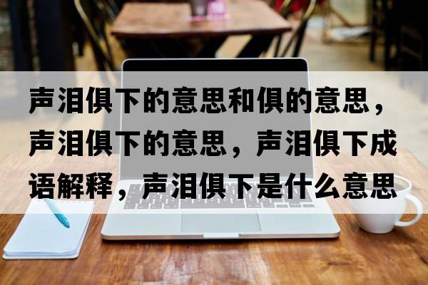 聲淚俱下的意思和俱的意思，聲淚俱下的意思，聲淚俱下成語(yǔ)解釋?zhuān)暅I俱下是什么意思含義寓意