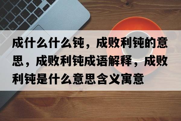 成什么什么鈍，成敗利鈍的意思，成敗利鈍成語(yǔ)解釋?zhuān)蓴±g是什么意思含義寓意