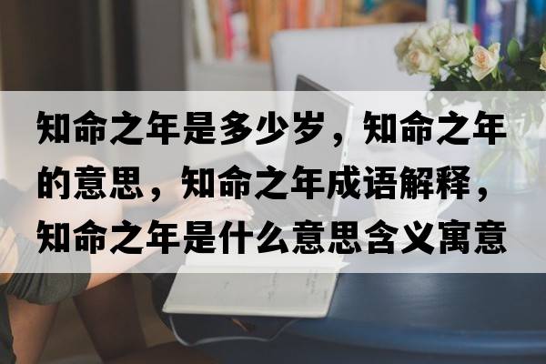知命之年是多少歲，知命之年的意思，知命之年成語(yǔ)解釋?zhuān)晔鞘裁匆馑己x寓意