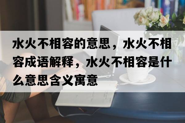 水火不相容的意思，水火不相容成語(yǔ)解釋?zhuān)鸩幌嗳菔鞘裁匆馑己x寓意