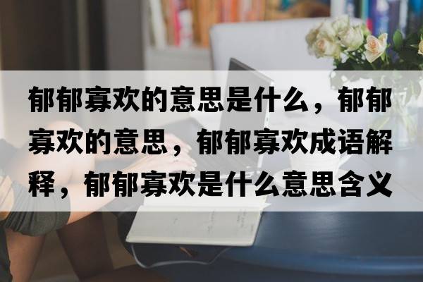 郁郁寡歡的意思是什么，郁郁寡歡的意思，郁郁寡歡成語(yǔ)解釋?zhuān)粲艄褮g是什么意思含義寓意