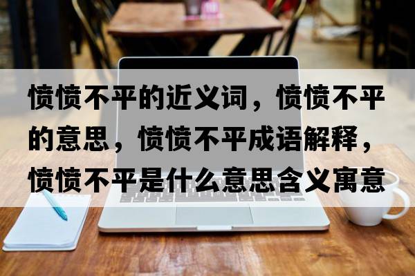 憤憤不平的近義詞，憤憤不平的意思，憤憤不平成語(yǔ)解釋?zhuān)瑧崙嵅黄绞鞘裁匆馑己x寓意