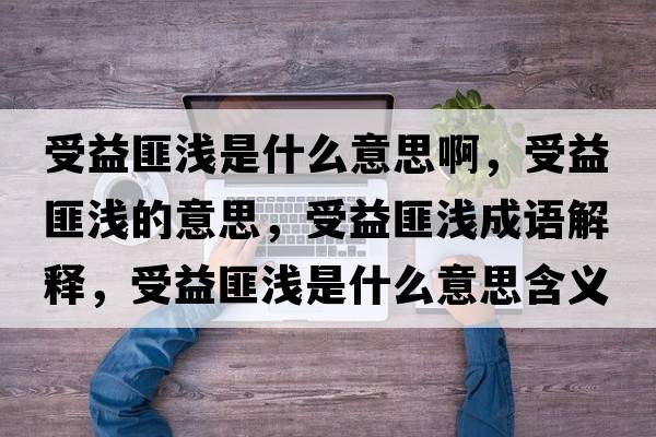 受益匪淺是什么意思啊，受益匪淺的意思，受益匪淺成語(yǔ)解釋?zhuān)芤娣藴\是什么意思含義寓意