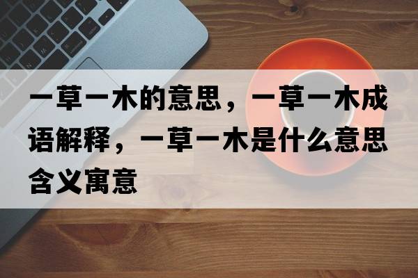 一草一木的意思，一草一木成語(yǔ)解釋?zhuān)徊菀荒臼鞘裁匆馑己x寓意