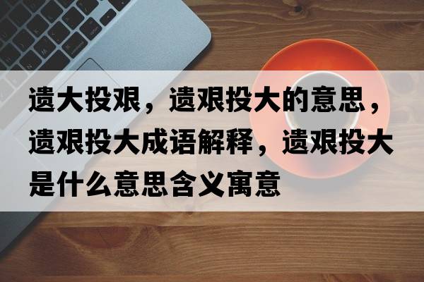 遺大投艱，遺艱投大的意思，遺艱投大成語(yǔ)解釋?zhuān)z艱投大是什么意思含義寓意