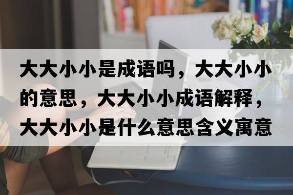 大大小小是成語(yǔ)嗎，大大小小的意思，大大小小成語(yǔ)解釋?zhuān)蟠笮⌒∈鞘裁匆馑己x寓意