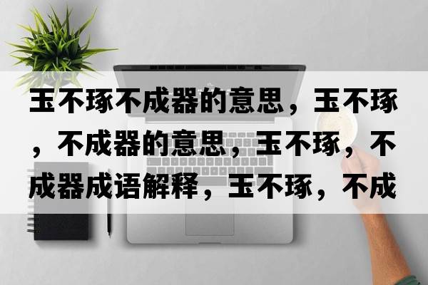 玉不琢不成器的意思，玉不琢，不成器的意思，玉不琢，不成器成語(yǔ)解釋?zhuān)癫蛔?，不成器是什么意思含義寓意