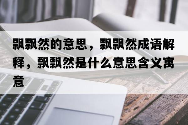 飄飄然的意思，飄飄然成語(yǔ)解釋?zhuān)h飄然是什么意思含義寓意