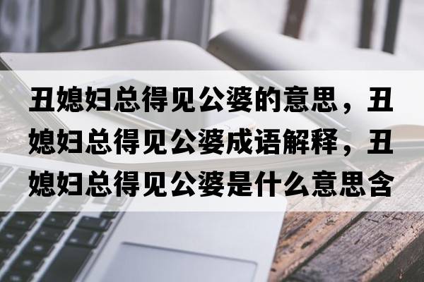 丑媳婦總得見(jiàn)公婆的意思，丑媳婦總得見(jiàn)公婆成語(yǔ)解釋?zhuān)笙眿D總得見(jiàn)公婆是什么意思含義寓意