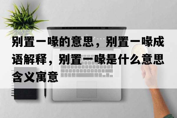 別置一喙的意思，別置一喙成語(yǔ)解釋?zhuān)瑒e置一喙是什么意思含義寓意