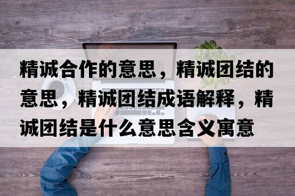精誠合作的意思，精誠團結的意思，精誠團結成語(yǔ)解釋?zhuān)\團結是什么意思含義寓意