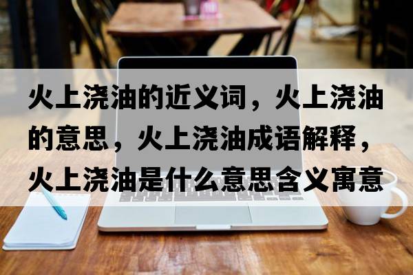 火上澆油的近義詞，火上澆油的意思，火上澆油成語(yǔ)解釋?zhuān)鹕蠞灿褪鞘裁匆馑己x寓意