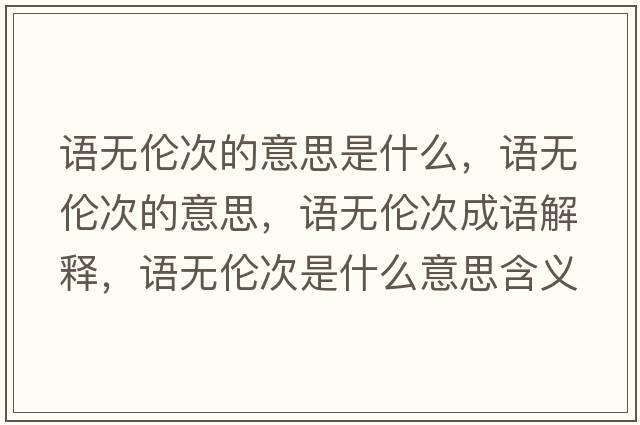 語(yǔ)無(wú)倫次的意思是什么，語(yǔ)無(wú)倫次的意思，語(yǔ)無(wú)倫次成語(yǔ)解釋?zhuān)Z(yǔ)無(wú)倫次是什么意思含義寓意