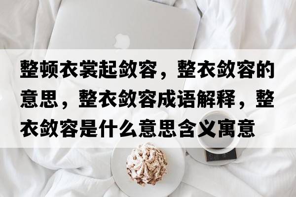 整頓衣裳起斂容，整衣斂容的意思，整衣斂容成語(yǔ)解釋?zhuān)聰咳菔鞘裁匆馑己x寓意