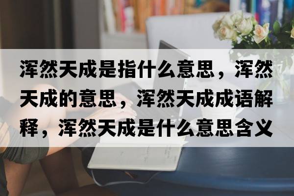 渾然天成是指什么意思，渾然天成的意思，渾然天成成語(yǔ)解釋?zhuān)瑴喨惶斐墒鞘裁匆馑己x寓意