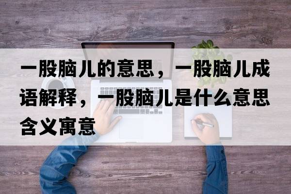 一股腦兒的意思，一股腦兒成語(yǔ)解釋?zhuān)还赡X兒是什么意思含義寓意