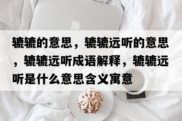 轆轆的意思，轆轆遠聽(tīng)的意思，轆轆遠聽(tīng)成語(yǔ)解釋?zhuān)A轆遠聽(tīng)是什么意思含義寓意
