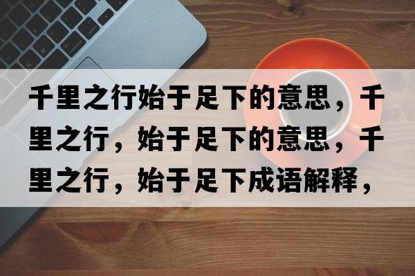 千里之行始于足下的意思，千里之行，始于足下的意思，千里之行，始于足下成語(yǔ)解釋?zhuān)Ю镏?，始于足下是什么意思含義寓意