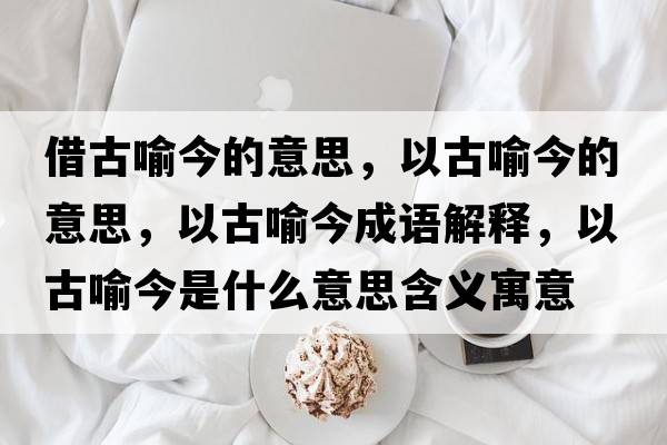 借古喻今的意思，以古喻今的意思，以古喻今成語(yǔ)解釋?zhuān)怨庞鹘袷鞘裁匆馑己x寓意
