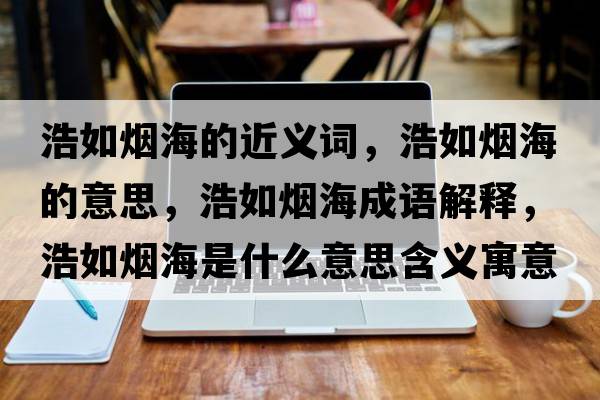 浩如煙海的近義詞，浩如煙海的意思，浩如煙海成語(yǔ)解釋?zhuān)迫鐭熀Ｊ鞘裁匆馑己x寓意