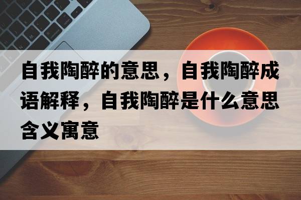 自我陶醉的意思，自我陶醉成語(yǔ)解釋?zhuān)晕姨兆硎鞘裁匆馑己x寓意