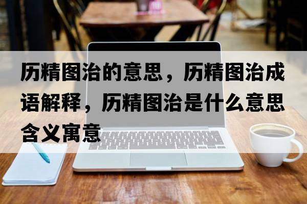 歷精圖治的意思，歷精圖治成語(yǔ)解釋?zhuān)瑲v精圖治是什么意思含義寓意