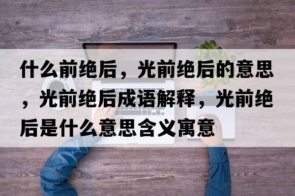 什么前絕后，光前絕后的意思，光前絕后成語(yǔ)解釋?zhuān)馇敖^后是什么意思含義寓意