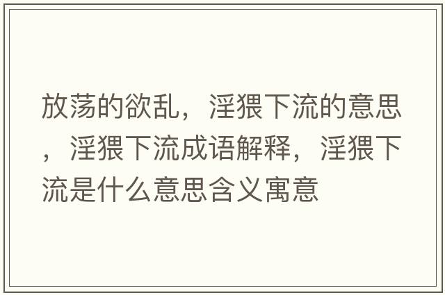 放蕩的欲亂，淫猥下流的意思，淫猥下流成語(yǔ)解釋?zhuān)铝魇鞘裁匆馑己x寓意