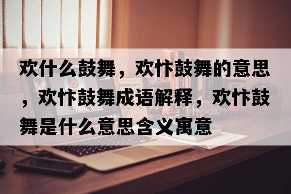 歡什么鼓舞，歡忭鼓舞的意思，歡忭鼓舞成語(yǔ)解釋?zhuān)瑲g忭鼓舞是什么意思含義寓意