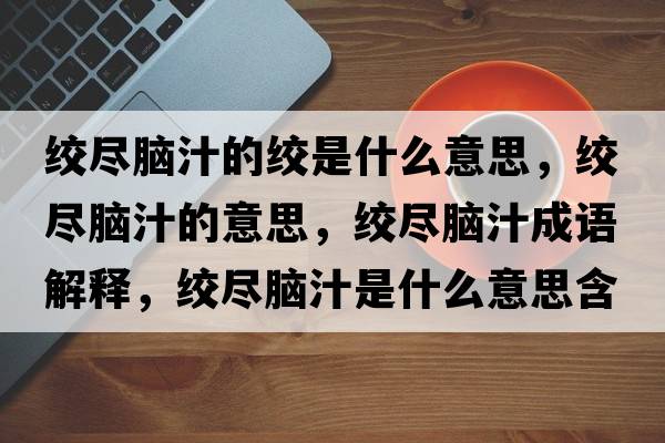 絞盡腦汁的絞是什么意思，絞盡腦汁的意思，絞盡腦汁成語(yǔ)解釋?zhuān)g盡腦汁是什么意思含義寓意