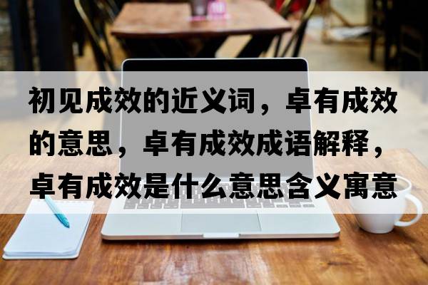 初見(jiàn)成效的近義詞，卓有成效的意思，卓有成效成語(yǔ)解釋?zhuān)坑谐尚鞘裁匆馑己x寓意