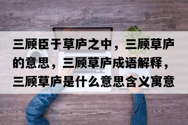 三顧臣于草廬之中，三顧草廬的意思，三顧草廬成語(yǔ)解釋?zhuān)櫜輳]是什么意思含義寓意