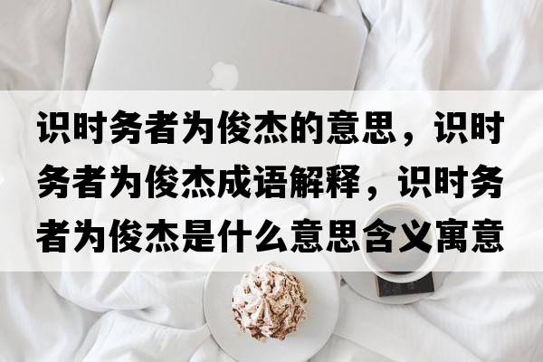 識時(shí)務(wù)者為俊杰的意思，識時(shí)務(wù)者為俊杰成語(yǔ)解釋?zhuān)R時(shí)務(wù)者為俊杰是什么意思含義寓意