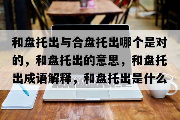 和盤(pán)托出與合盤(pán)托出哪個(gè)是對的，和盤(pán)托出的意思，和盤(pán)托出成語(yǔ)解釋?zhuān)捅P(pán)托出是什么意思含義寓意