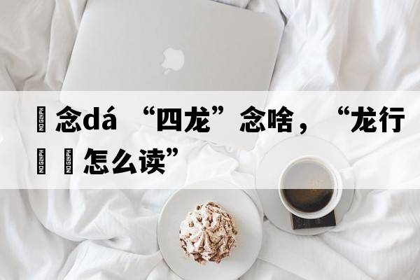 龘念dá “四龍”念啥，“龍行龘龘怎么讀”