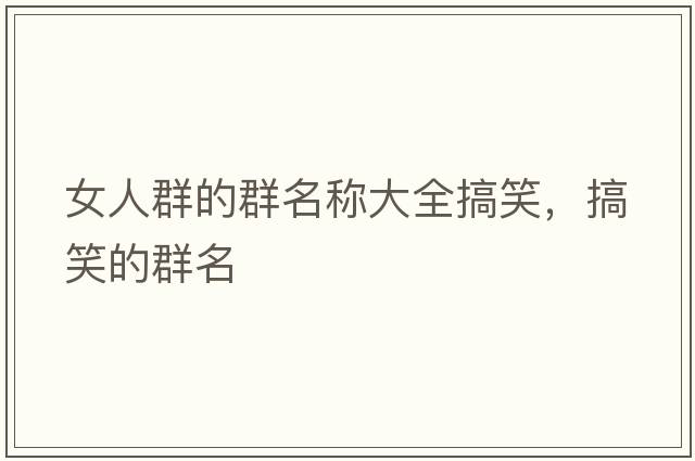 女人群的群名稱(chēng)大全搞笑，搞笑的群名