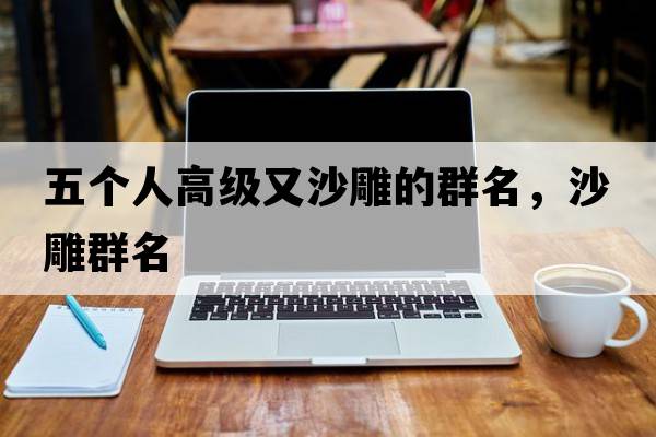 五個(gè)人高級又沙雕的群名，沙雕群名