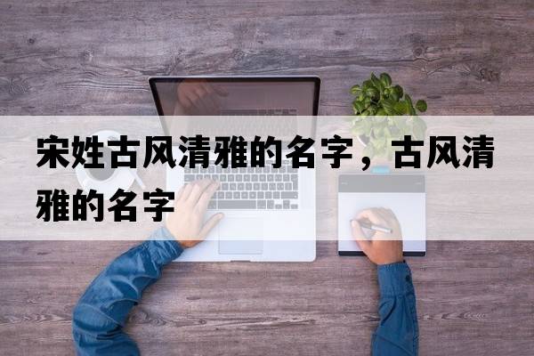宋姓古風(fēng)清雅的名字，古風(fēng)清雅的名字