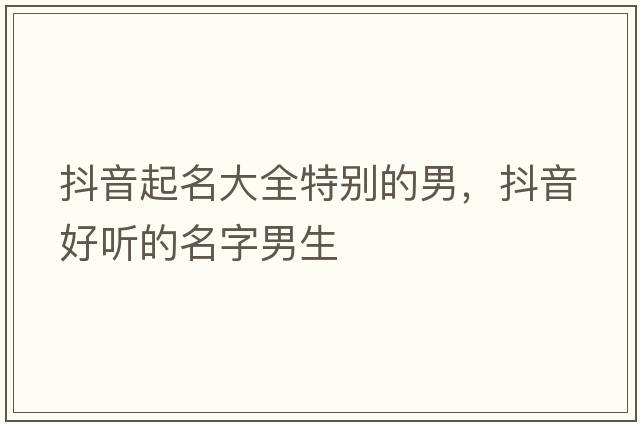 抖音起名大全特別的男，抖音好聽(tīng)的名字男生