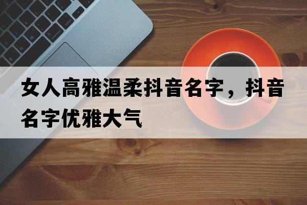 女人高雅溫柔抖音名字，抖音名字優(yōu)雅大氣