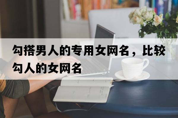勾搭男人的專(zhuān)用女網(wǎng)名，比較勾人的女網(wǎng)名