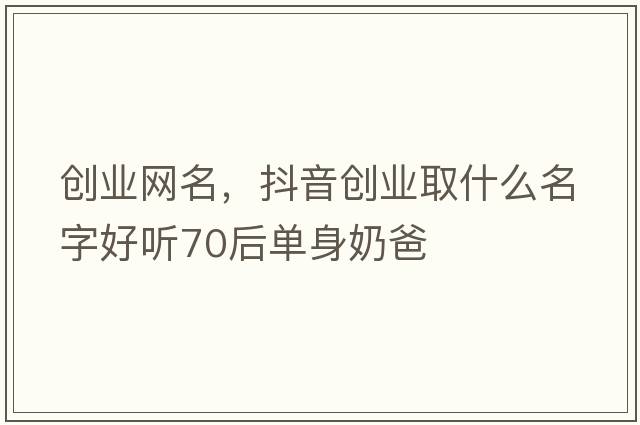 創(chuàng  )業(yè)網(wǎng)名，抖音創(chuàng  )業(yè)取什么名字好聽(tīng)70后單身奶爸