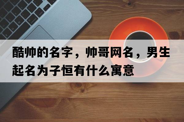 酷帥的名字，帥哥網(wǎng)名，男生起名為子恒有什么寓意